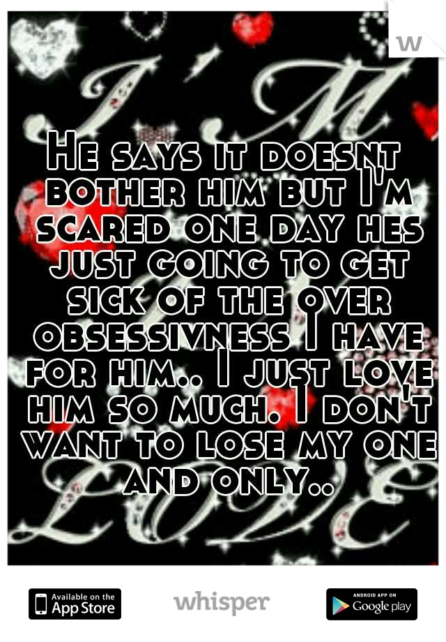 He says it doesnt bother him but I'm scared one day hes just going to get sick of the over obsessivness I have for him.. I just love him so much. I don't want to lose my one and only..