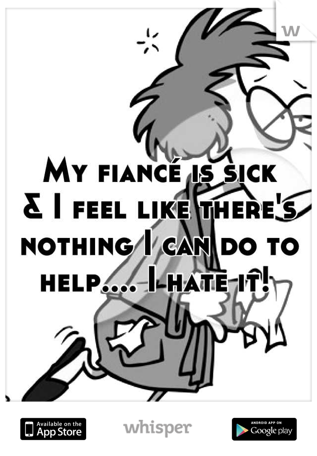 My fiancé is sick 
& I feel like there's nothing I can do to help.... I hate it! 