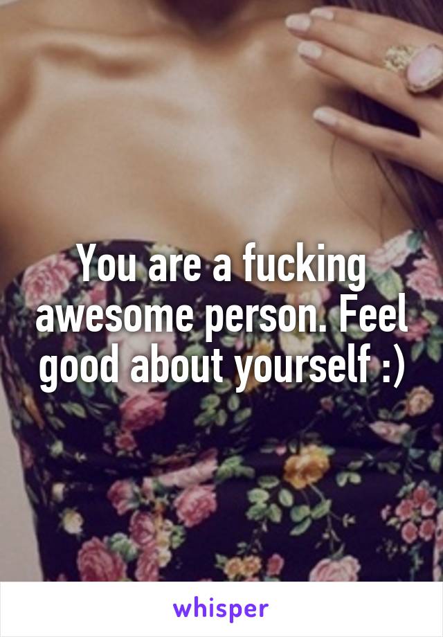 You are a fucking awesome person. Feel good about yourself :)