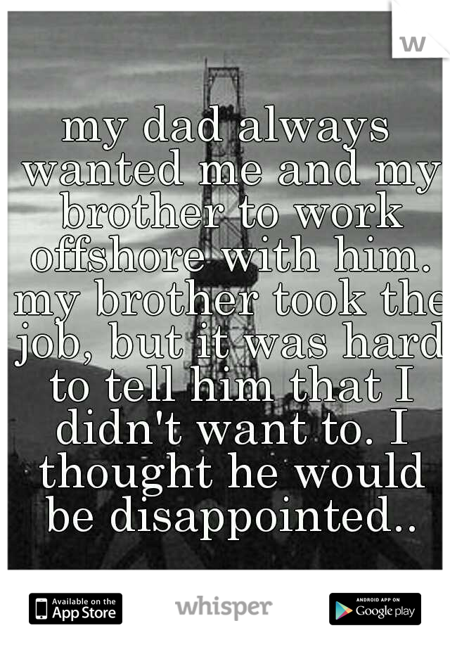 my dad always wanted me and my brother to work offshore with him. my brother took the job, but it was hard to tell him that I didn't want to. I thought he would be disappointed..