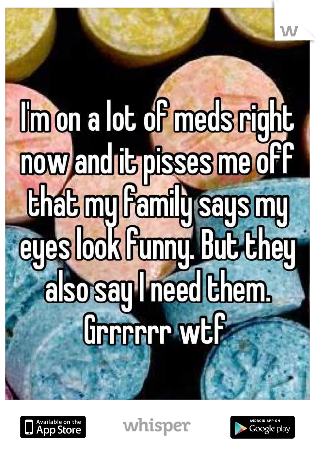 I'm on a lot of meds right now and it pisses me off that my family says my eyes look funny. But they also say I need them. Grrrrrr wtf 