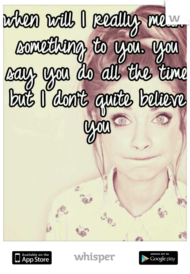 when will I really mean something to you. you say you do all the time but I don't quite believe you