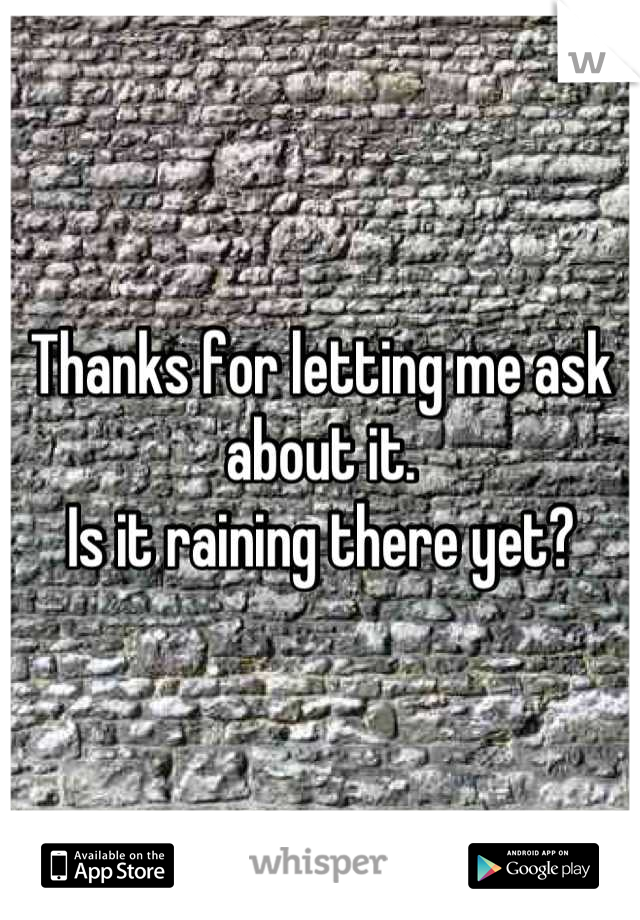 Thanks for letting me ask about it.
Is it raining there yet?