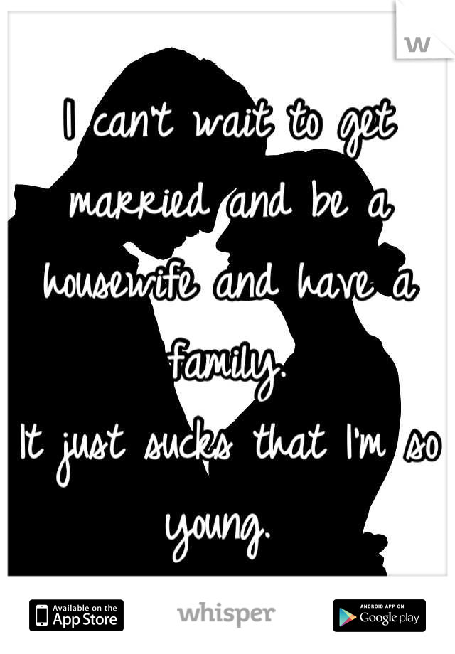 I can't wait to get married and be a housewife and have a family. 
It just sucks that I'm so young. 