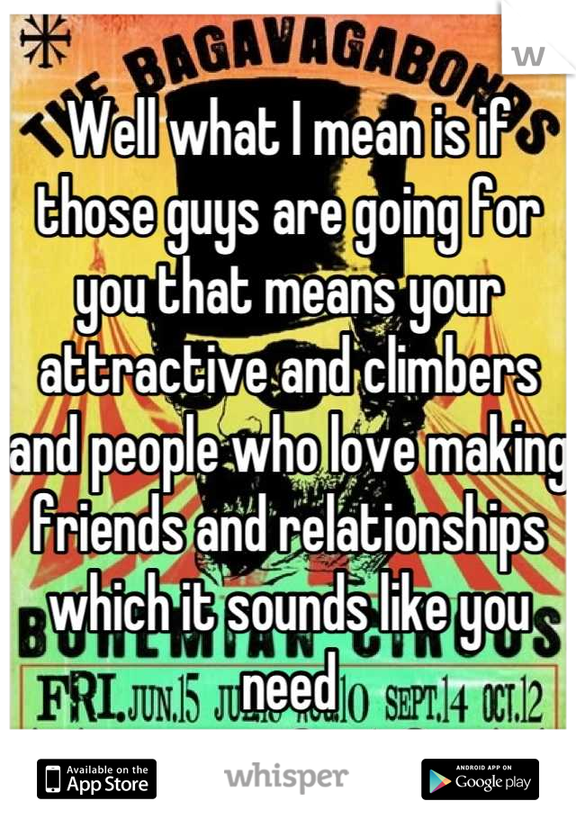 Well what I mean is if those guys are going for you that means your attractive and climbers and people who love making friends and relationships which it sounds like you need