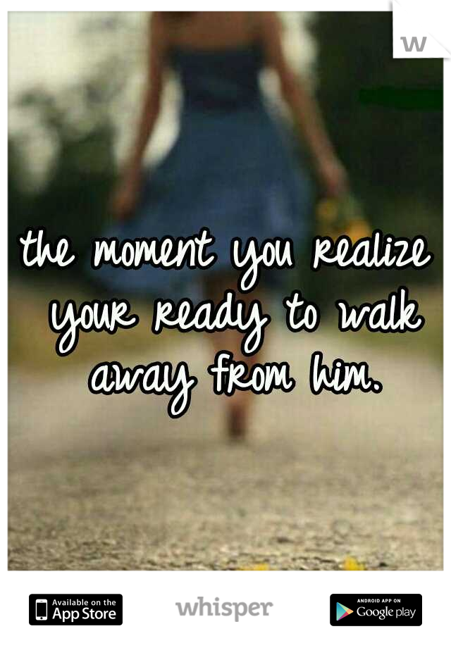 the moment you realize your ready to walk away from him.