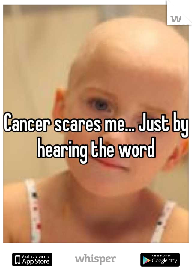 Cancer scares me... Just by hearing the word