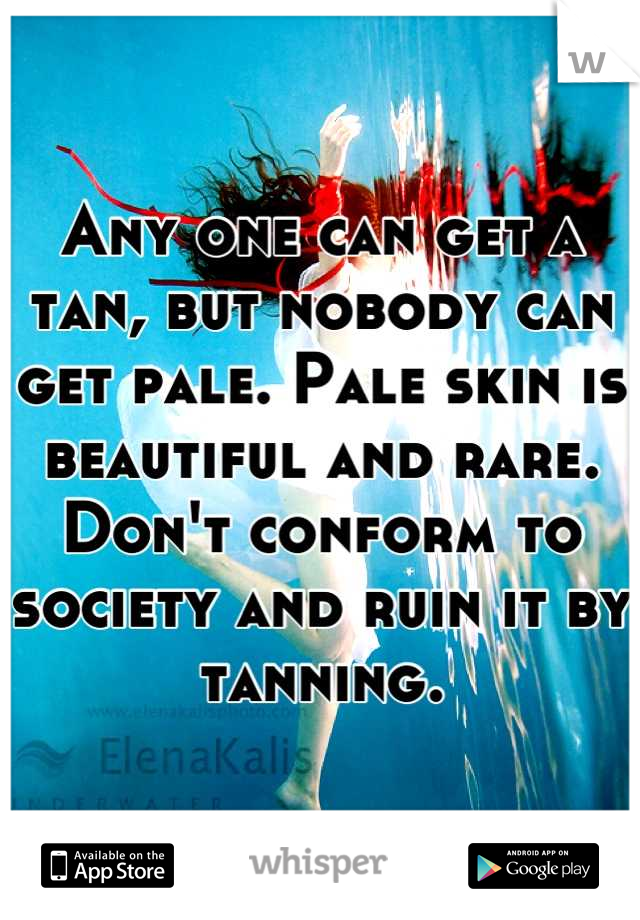 Any one can get a tan, but nobody can get pale. Pale skin is beautiful and rare. Don't conform to society and ruin it by tanning.