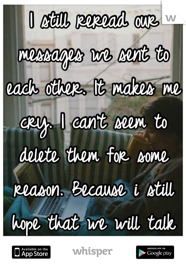 I still reread our messages we sent to each other. It makes me cry. I can't seem to delete them for some reason. Because i still hope that we will talk again one day. 