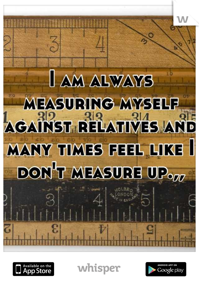 I am always measuring myself against relatives and many times feel like I don't measure up.,,