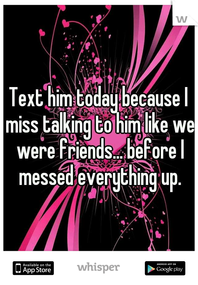 Text him today because I miss talking to him like we were friends... before I messed everything up.