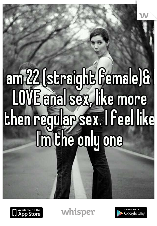 I am 22 (straight female)& I LOVE anal sex, like more then regular sex. I feel like I'm the only one