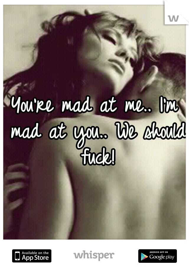 You're mad at me.. I'm mad at you.. We should fuck!