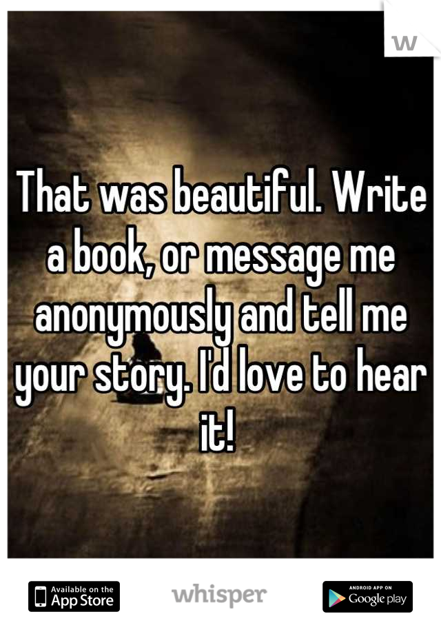 That was beautiful. Write a book, or message me anonymously and tell me your story. I'd love to hear it! 