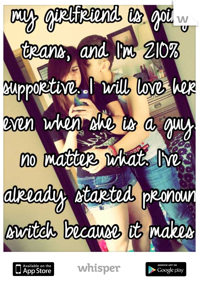 my girlfriend is going trans, and I'm 210% supportive. I will love her even when she is a guy. no matter what. I've already started pronoun switch because it makes her so happy. 