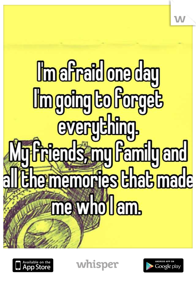 I'm afraid one day 
I'm going to forget everything. 
My friends, my family and all the memories that made me who I am. 