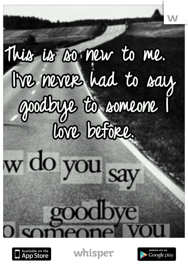 This is so new to me.  I've never had to say goodbye to someone I love before.