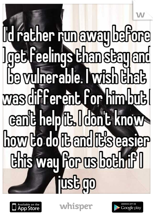 I'd rather run away before I get feelings than stay and be vulnerable. I wish that was different for him but I can't help it. I don't know how to do it and it's easier this way for us both if I just go