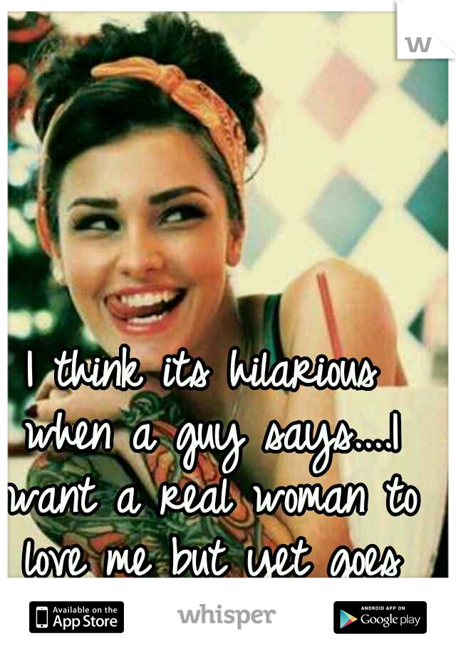 I think its hilarious when a guy says....I want a real woman to love me but yet goes after the sluts!!c :