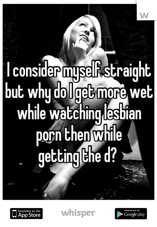 I consider myself straight but why do I get more wet while watching lesbian porn then while 
getting the d? 