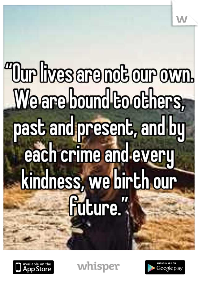 “Our lives are not our own. We are bound to others, past and present, and by each crime and every kindness, we birth our future.”
