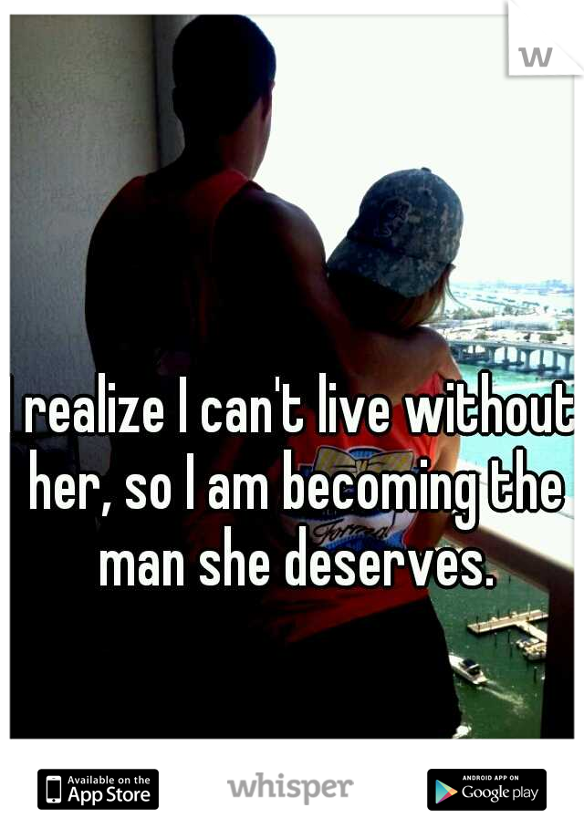 I realize I can't live without her, so I am becoming the man she deserves.