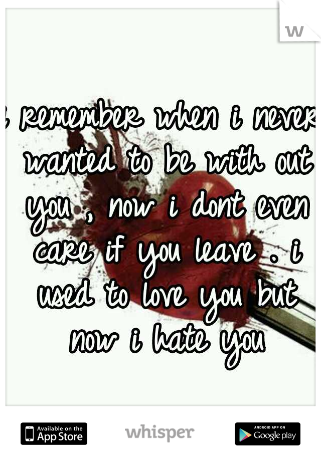 i remember when i never wanted to be with out you , now i dont even care if you leave . i used to love you but now i hate you