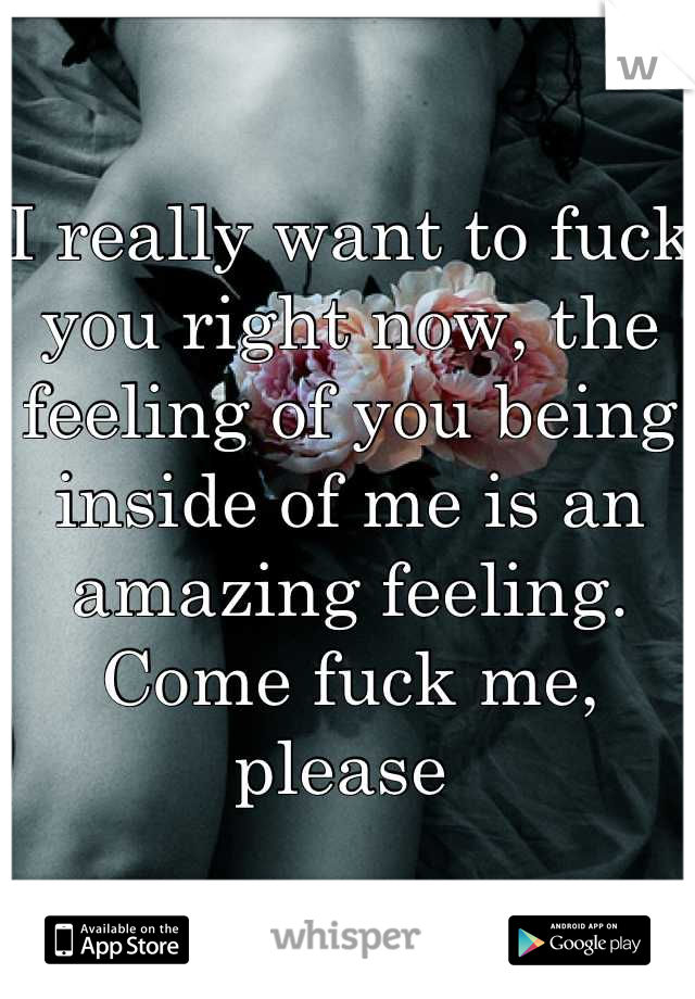 I really want to fuck you right now, the feeling of you being inside of me is an amazing feeling. Come fuck me, please 