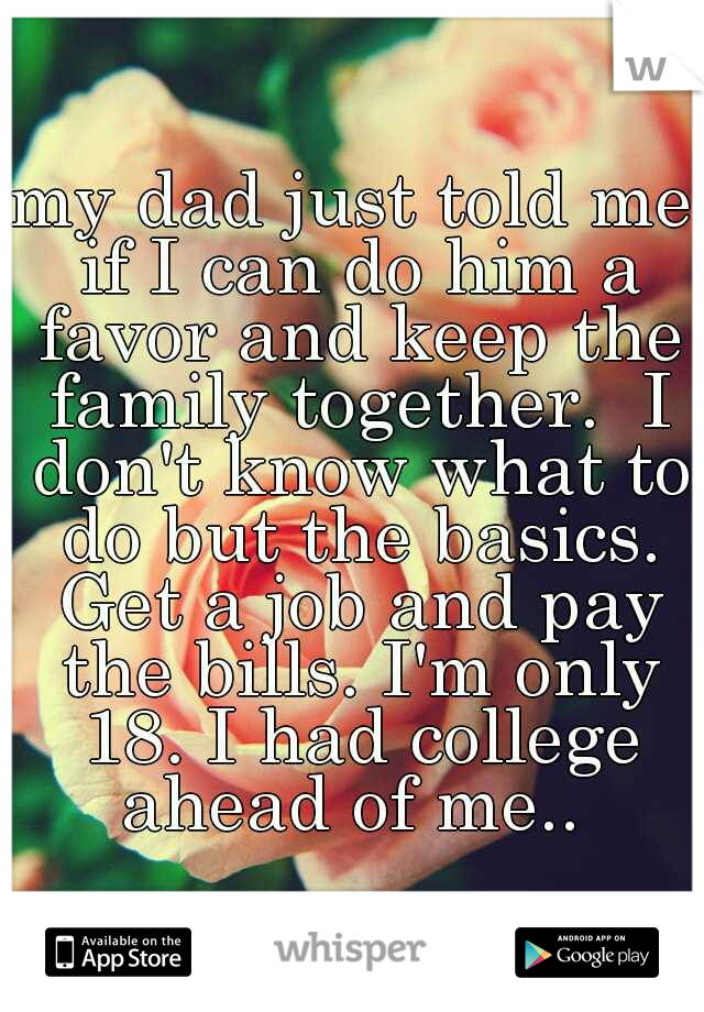 my dad just told me if I can do him a favor and keep the family together.  I don't know what to do but the basics. Get a job and pay the bills. I'm only 18. I had college ahead of me.. 