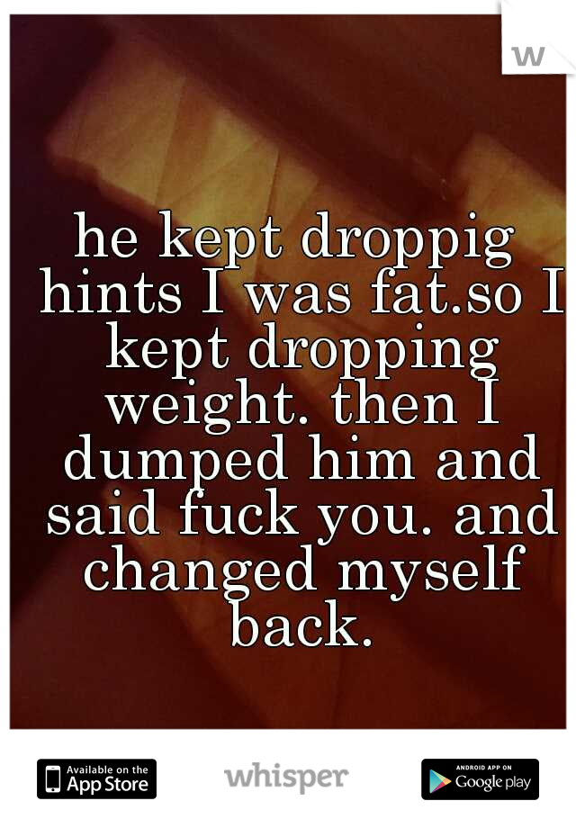 he kept droppig hints I was fat.so I kept dropping weight. then I dumped him and said fuck you. and changed myself back.