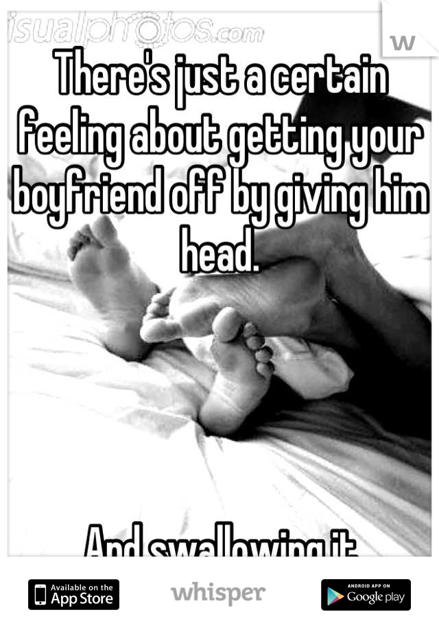 There's just a certain feeling about getting your boyfriend off by giving him head.




And swallowing it