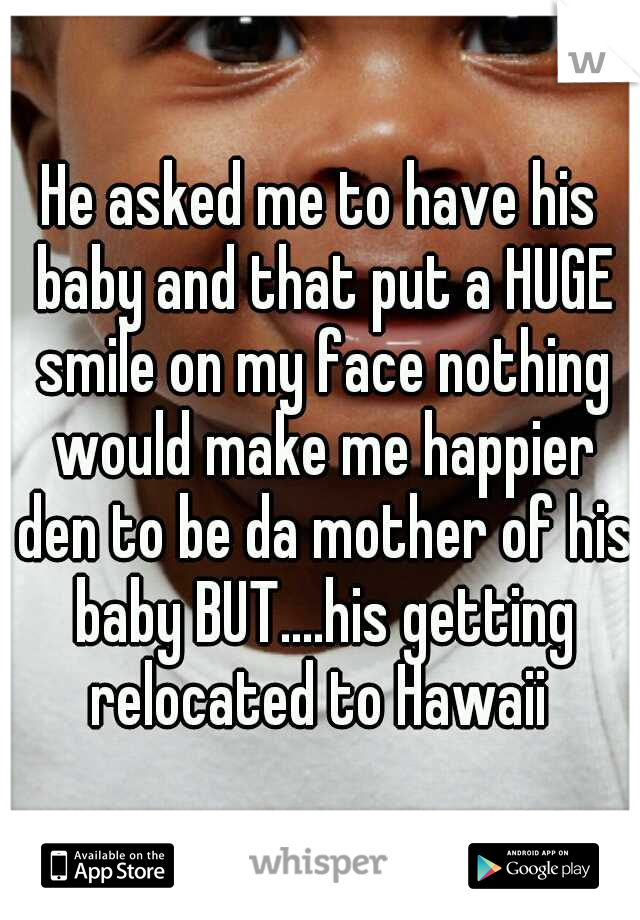 He asked me to have his baby and that put a HUGE smile on my face nothing would make me happier den to be da mother of his baby BUT....his getting relocated to Hawaii 