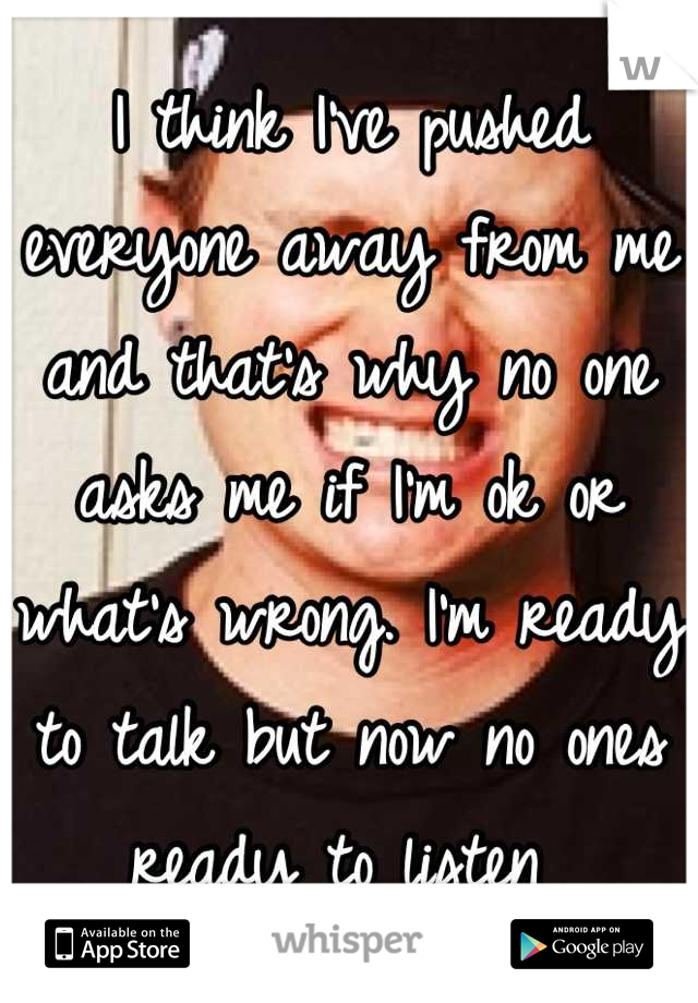 I think I've pushed everyone away from me and that's why no one asks me if I'm ok or what's wrong. I'm ready to talk but now no ones ready to listen 