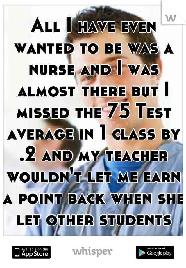 All I have even wanted to be was a nurse and I was almost there but I missed the 75 Test average in 1 class by .2 and my teacher wouldn't let me earn a point back when she let other students do it. 