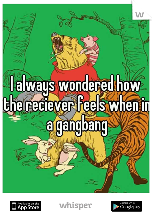 I always wondered how the reciever feels when in a gangbang