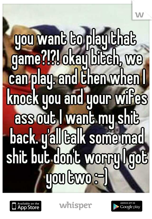 you want to play that game?!?! okay bitch, we can play. and then when I knock you and your wifes ass out I want my shit back. y'all talk some mad shit but don't worry I got you two :-)