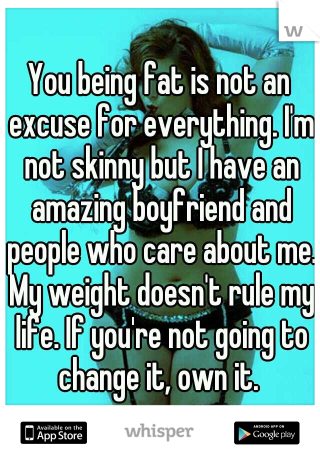 You being fat is not an excuse for everything. I'm not skinny but I have an amazing boyfriend and people who care about me. My weight doesn't rule my life. If you're not going to change it, own it. 