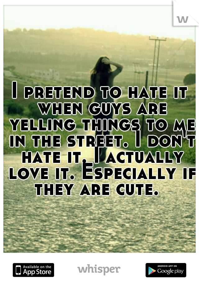 I pretend to hate it when guys are yelling things to me in the street. I don't hate it. I actually love it. Especially if they are cute.  