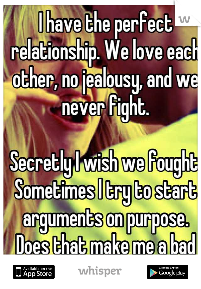 I have the perfect relationship. We love each other, no jealousy, and we never fight. 

Secretly I wish we fought. Sometimes I try to start arguments on purpose. Does that make me a bad person?