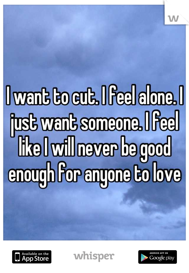 I want to cut. I feel alone. I just want someone. I feel like I will never be good enough for anyone to love