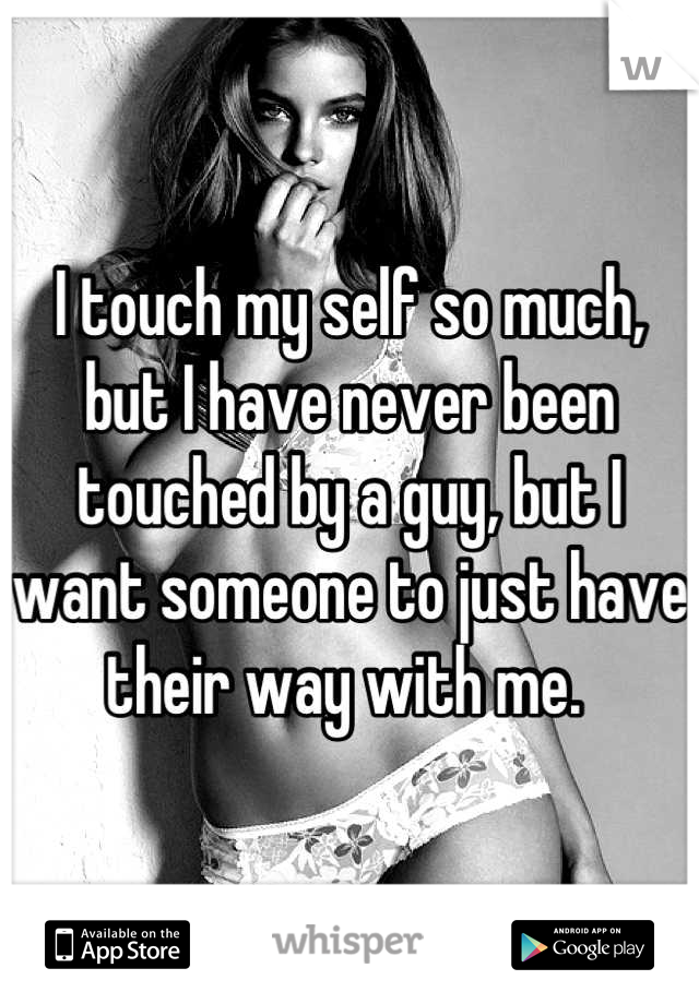 I touch my self so much, but I have never been touched by a guy, but I want someone to just have their way with me. 