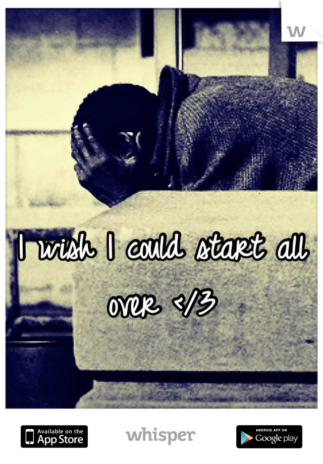 I wish I could start all over </3