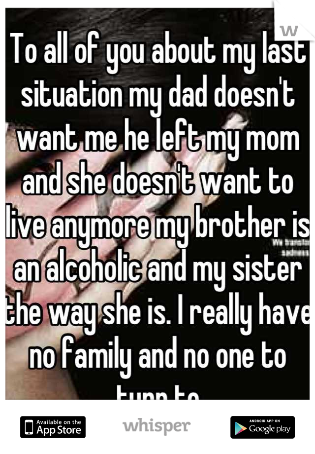 To all of you about my last situation my dad doesn't want me he left my mom and she doesn't want to live anymore my brother is an alcoholic and my sister the way she is. I really have no family and no one to turn to