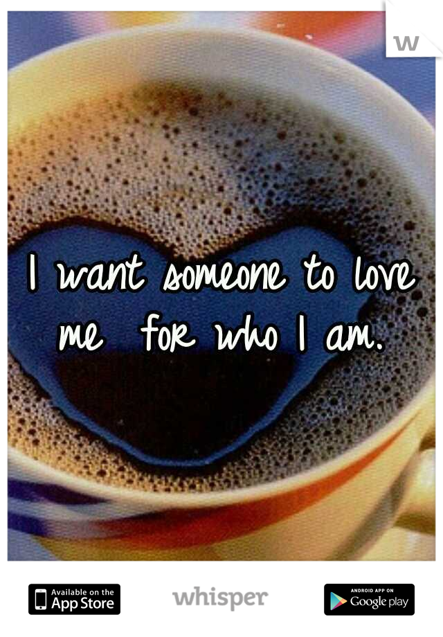 I want someone to love me
 for who I am. 