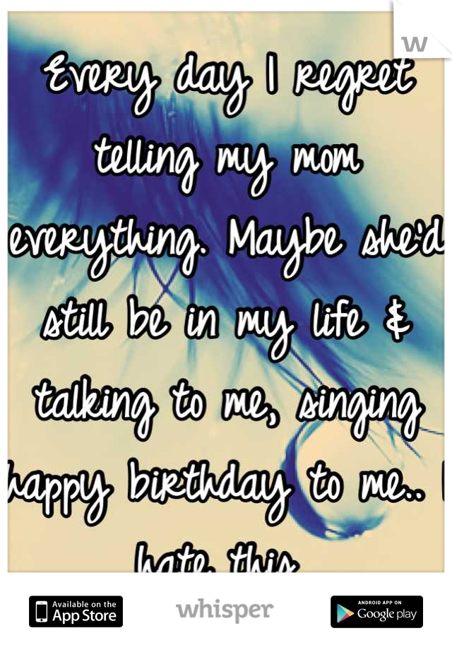 Every day I regret telling my mom everything. Maybe she'd still be in my life & talking to me, singing happy birthday to me.. I hate this 