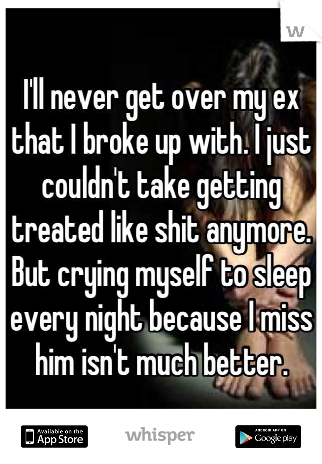 I'll never get over my ex that I broke up with. I just couldn't take getting treated like shit anymore. But crying myself to sleep every night because I miss him isn't much better.