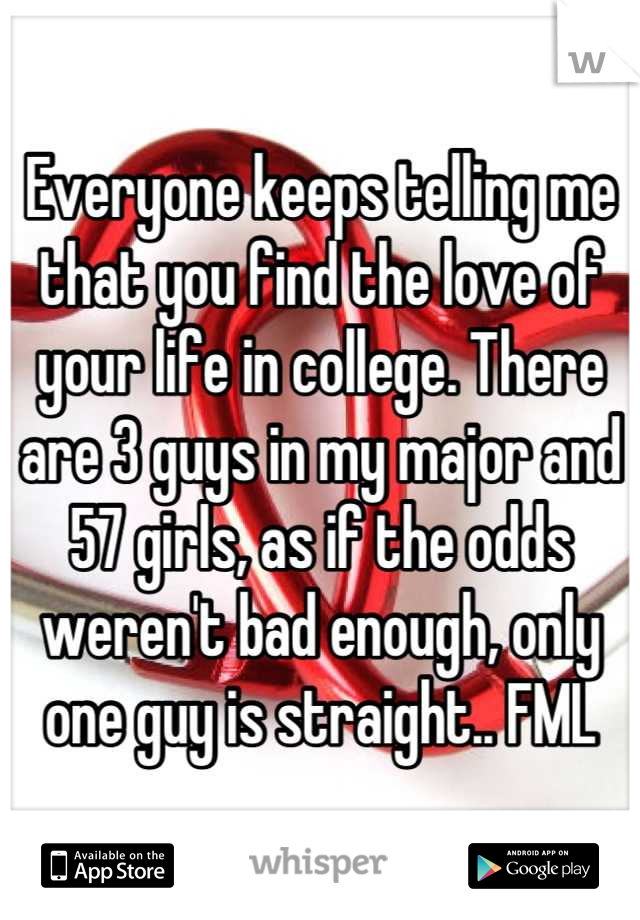 Everyone keeps telling me that you find the love of your life in college. There are 3 guys in my major and 57 girls, as if the odds weren't bad enough, only one guy is straight.. FML