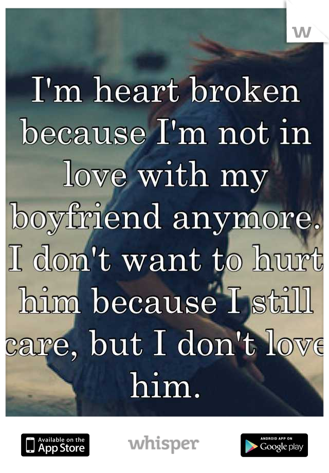 I'm heart broken because I'm not in love with my boyfriend anymore. I don't want to hurt him because I still care, but I don't love him.