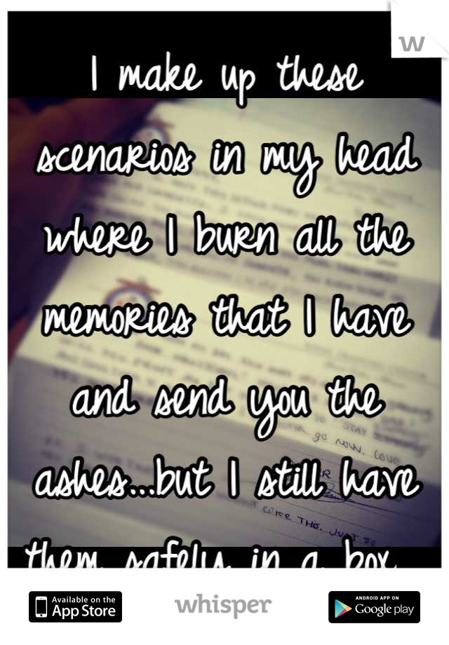 I make up these scenarios in my head where I burn all the memories that I have and send you the ashes...but I still have them safely in a box. 