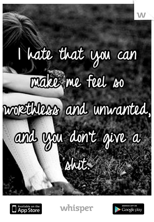 I hate that you can make me feel so worthless and unwanted, and you don't give a shit.